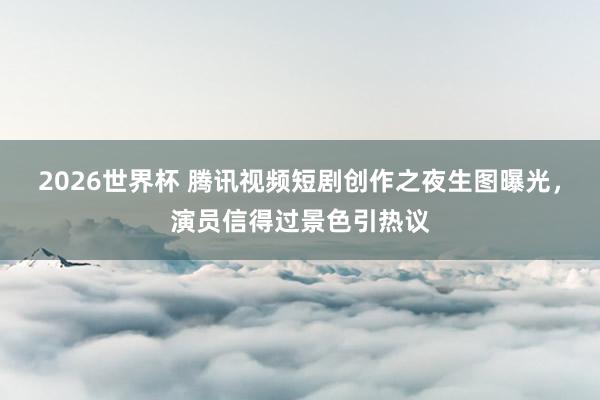 2026世界杯 腾讯视频短剧创作之夜生图曝光,演员信得过景色引热议