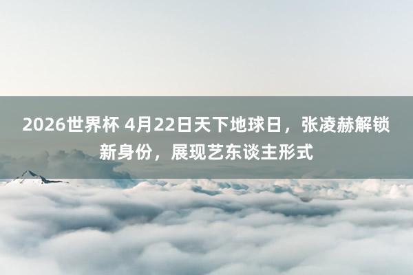 2026世界杯 4月22日天下地球日,张凌赫解锁新身份,展现艺东谈主形式