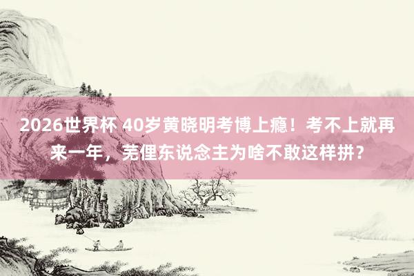 2026世界杯 40岁黄晓明考博上瘾!考不上就再来一年,芜俚东说念主为啥不敢这样拼?