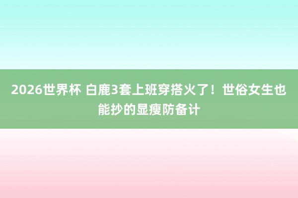 2026世界杯 白鹿3套上班穿搭火了！世俗女生也能抄的显瘦防备计