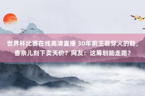 世界杯比赛在线高清直播 30年前王菲穿火的鞋,香奈儿刻下卖天价?网友:这筹划能走路?