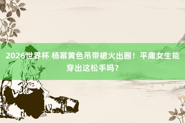 2026世界杯 杨幂黄色吊带裙火出圈！平庸女生能穿出这松手吗？