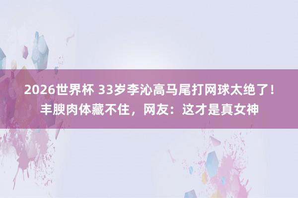 2026世界杯 33岁李沁高马尾打网球太绝了！丰腴肉体藏不住，网友：这才是真女神