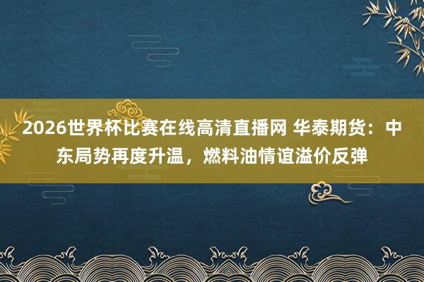 2026世界杯比赛在线高清直播网 华泰期货：中东局势再度升温，燃料油情谊溢价反弹