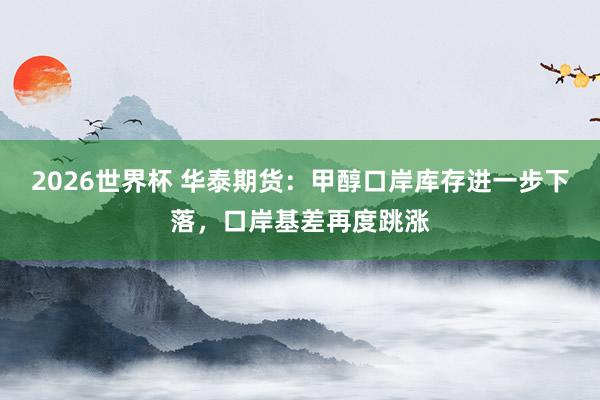 2026世界杯 华泰期货:甲醇口岸库存进一步下落,口岸基差再度跳涨