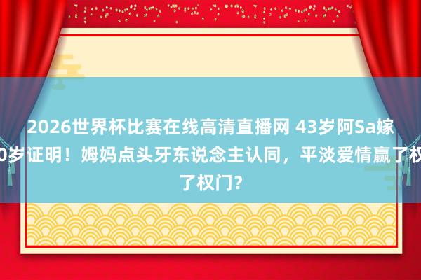 2026世界杯比赛在线高清直播网 43岁阿Sa嫁小10岁证明!姆妈点头牙东说念主认同,平淡爱情赢了权门?