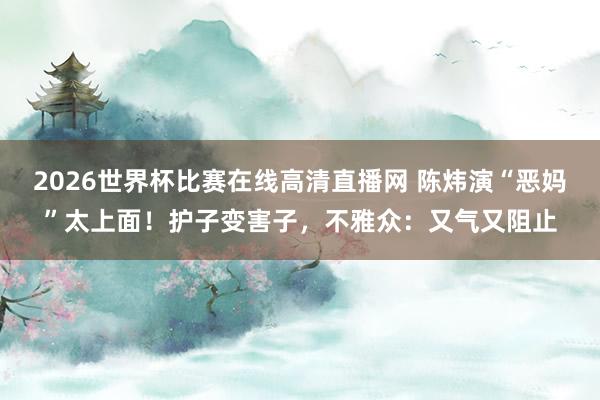 2026世界杯比赛在线高清直播网 陈炜演“恶妈”太上面！护子变害子，不雅众：又气又阻止