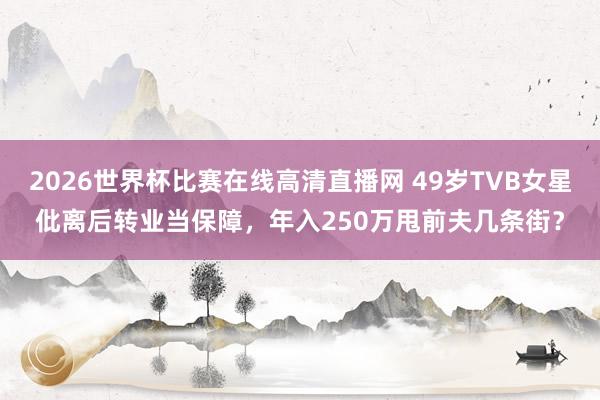 2026世界杯比赛在线高清直播网 49岁TVB女星仳离后转业当保障,年入250万甩前夫几条街?