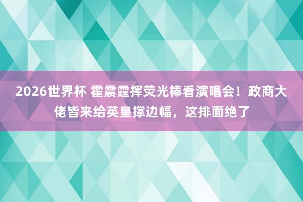 2026世界杯 霍震霆挥荧光棒看演唱会!政商大佬皆来给英皇撑边幅,这排面绝了