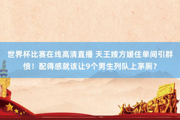 世界杯比赛在线高清直播 天王嫂方媛住单间引群愤！配得感就该让9个男生列队上茅厕？