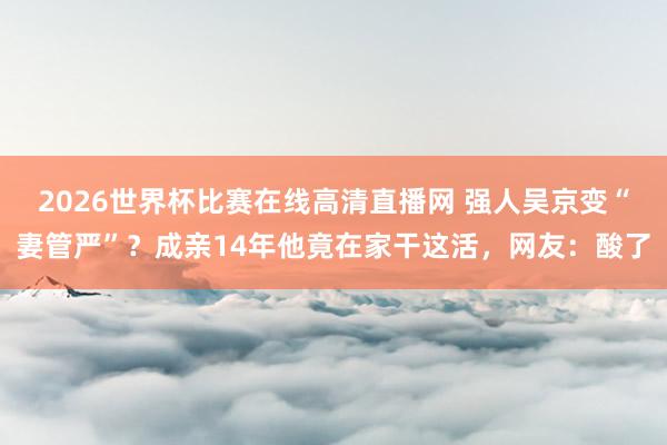 2026世界杯比赛在线高清直播网 强人吴京变“妻管严”？成亲14年他竟在家干这活，网友：酸了
