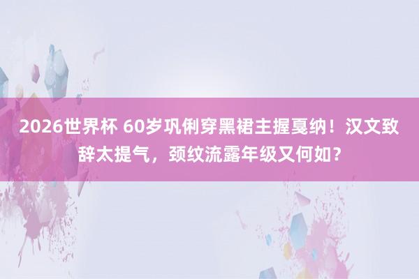 2026世界杯 60岁巩俐穿黑裙主握戛纳！汉文致辞太提气，颈纹流露年级又何如？