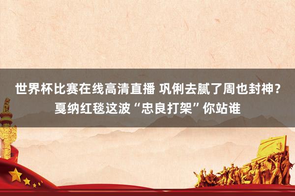世界杯比赛在线高清直播 巩俐去腻了周也封神？戛纳红毯这波“忠良打架”你站谁