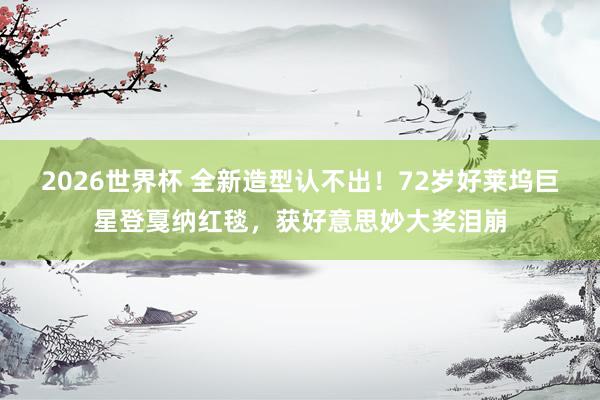 2026世界杯 全新造型认不出！72岁好莱坞巨星登戛纳红毯，获好意思妙大奖泪崩