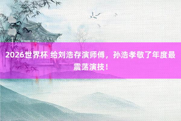 2026世界杯 给刘浩存演师傅，孙浩孝敬了年度最震荡演技！