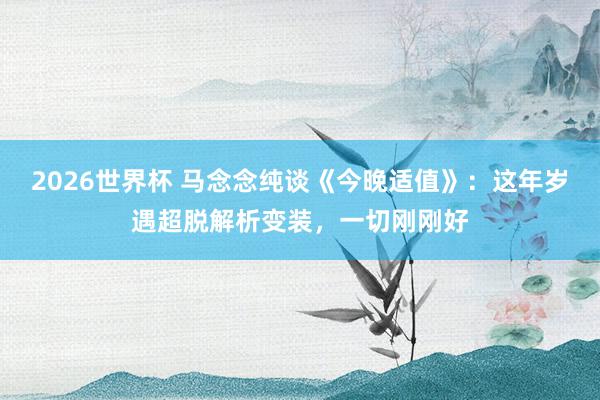 2026世界杯 马念念纯谈《今晚适值》：这年岁遇超脱解析变装，一切刚刚好