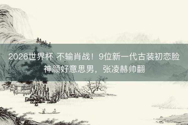 2026世界杯 不输肖战！9位新一代古装初恋脸神颜好意思男，张凌赫帅翻
