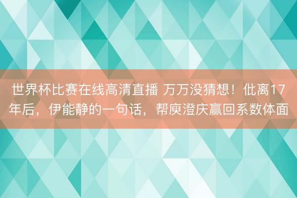 世界杯比赛在线高清直播 万万没猜想！仳离17年后，伊能静的一句话，帮庾澄庆赢回系数体面