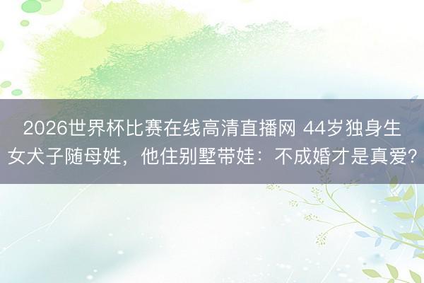2026世界杯比赛在线高清直播网 44岁独身生女犬子随母姓，他住别墅带娃：不成婚才是真爱？