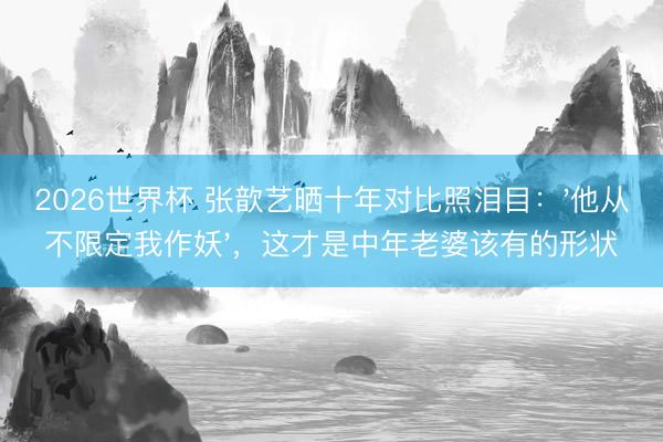 2026世界杯 张歆艺晒十年对比照泪目：'他从不限定我作妖'，这才是中年老婆该有的形状
