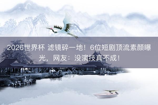 2026世界杯 滤镜碎一地！6位短剧顶流素颜曝光，网友：没演技真不成！