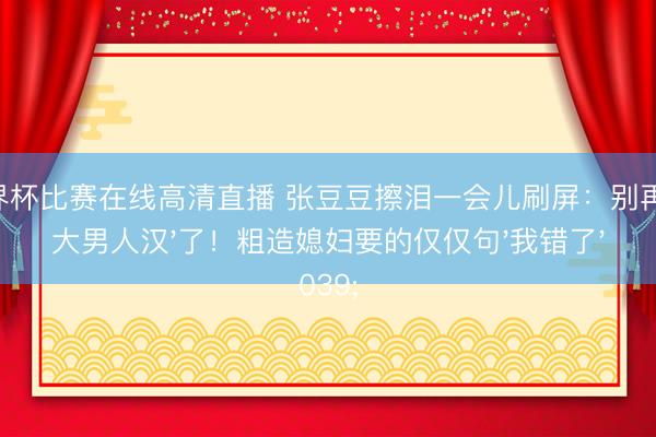 世界杯比赛在线高清直播 张豆豆擦泪一会儿刷屏:别再夸'大男人汉'了!粗造媳妇要的仅仅句'我错了'