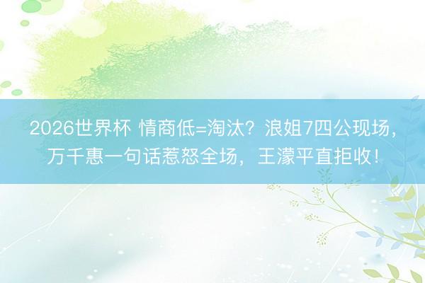 2026世界杯 情商低=淘汰？浪姐7四公现场，万千惠一句话惹怒全场，王濛平直拒收！
