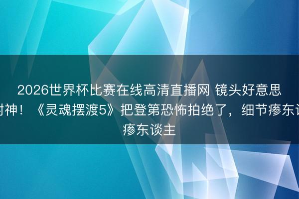 2026世界杯比赛在线高清直播网 镜头好意思学封神！《灵魂摆渡5》把登第恐怖拍绝了，细节瘆东谈主