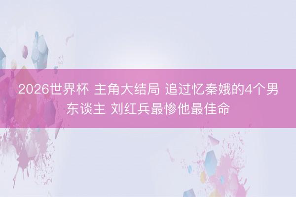 2026世界杯 主角大结局 追过忆秦娥的4个男东谈主 刘红兵最惨他最佳命