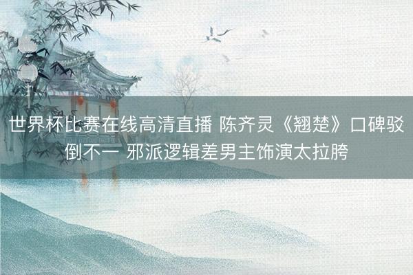 世界杯比赛在线高清直播 陈齐灵《翘楚》口碑驳倒不一 邪派逻辑差男主饰演太拉胯