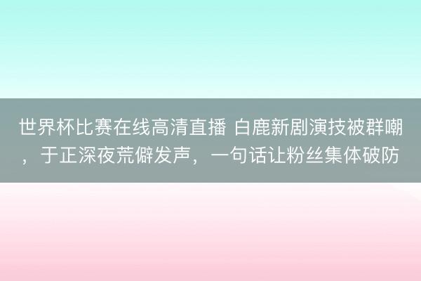 世界杯比赛在线高清直播 白鹿新剧演技被群嘲，于正深夜荒僻发声，一句话让粉丝集体破防