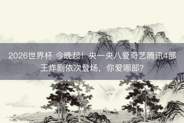 2026世界杯 今晚起！央一央八爱奇艺腾讯4部王炸剧依次登场，你爱哪部？