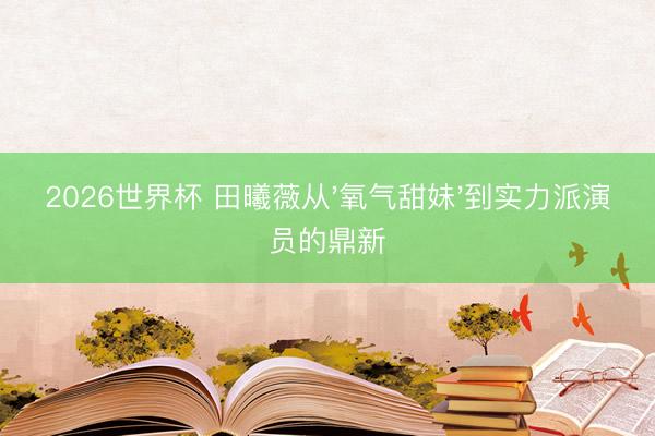 2026世界杯 田曦薇从'氧气甜妹'到实力派演员的鼎新