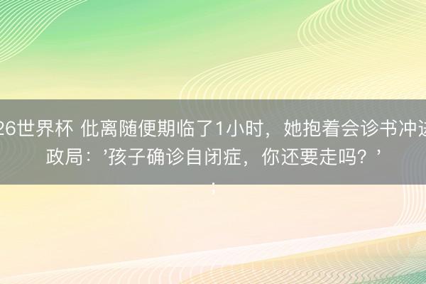 2026世界杯 仳离随便期临了1小时，她抱着会诊书冲进民政局：'孩子确诊自闭症，你还要走吗？'