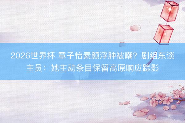 2026世界杯 章子怡素颜浮肿被嘲？剧组东谈主员：她主动条目保留高原响应踪影