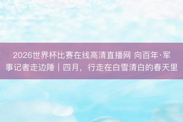 2026世界杯比赛在线高清直播网 向百年·军事记者走边陲｜四月，行走在白雪清白的春天里