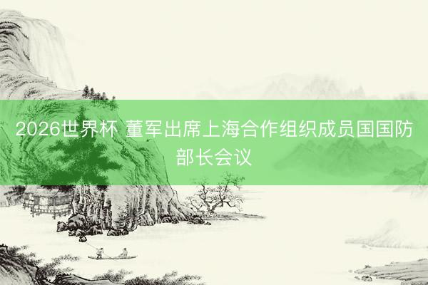 2026世界杯 董军出席上海合作组织成员国国防部长会议