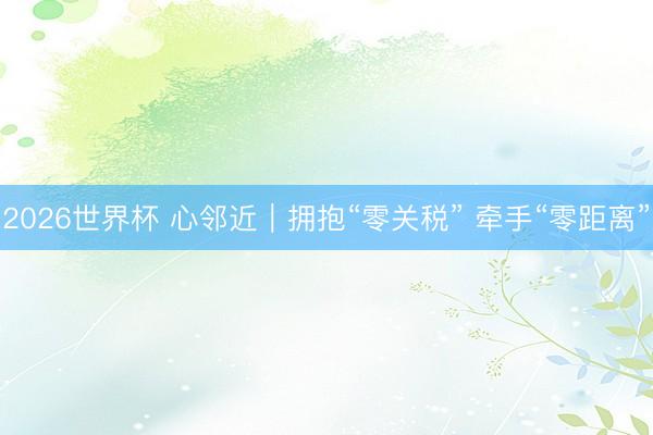 2026世界杯 心邻近｜拥抱“零关税” 牵手“零距离”
