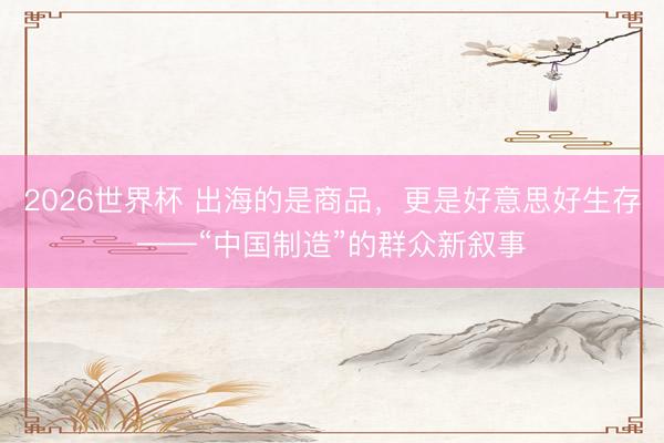 2026世界杯 出海的是商品，更是好意思好生存——“中国制造”的群众新叙事