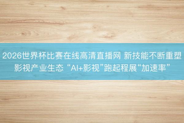 2026世界杯比赛在线高清直播网 新技能不断重塑影视产业生态 “AI+影视”跑起程展“加速率”