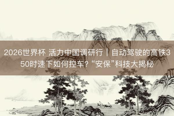 2026世界杯 活力中国调研行｜自动驾驶的高铁350时速下如何控车? “安保”科技大揭秘