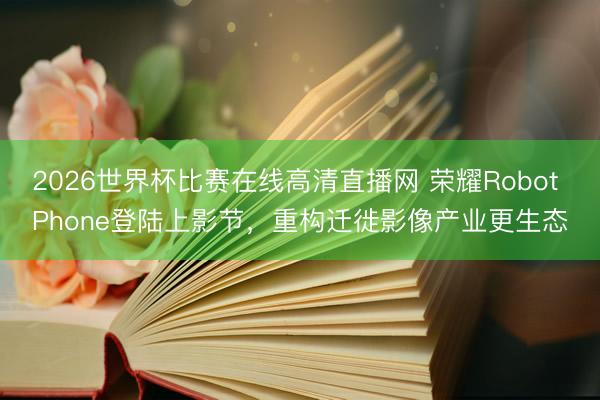 2026世界杯比赛在线高清直播网 荣耀Robot Phone登陆上影节,重构迁徙影像产业更生态