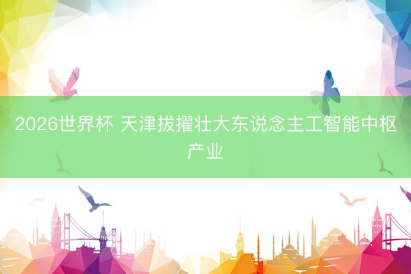 2026世界杯 天津拔擢壮大东说念主工智能中枢产业
