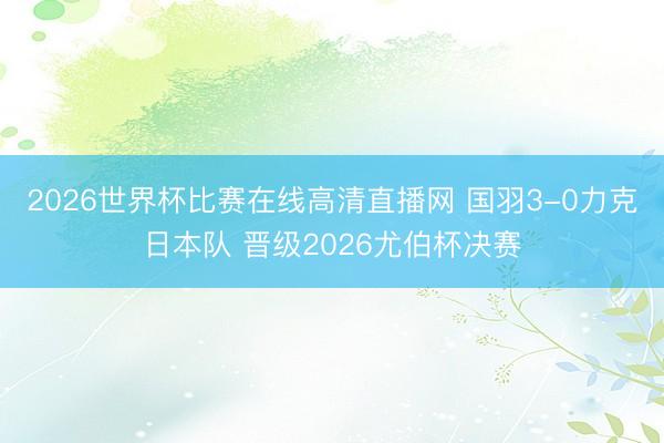 2026世界杯比赛在线高清直播网 国羽3-0力克日本队 晋级2026尤伯杯决赛