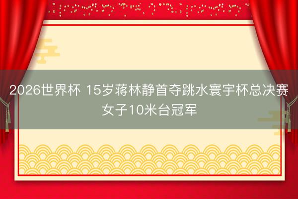 2026世界杯 15岁蒋林静首夺跳水寰宇杯总决赛女子10米台冠军