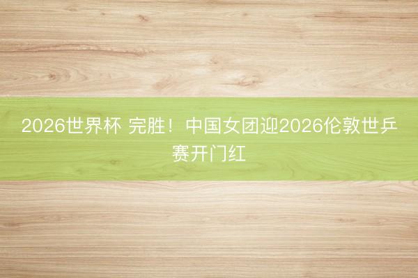 2026世界杯 完胜！中国女团迎2026伦敦世乒赛开门红