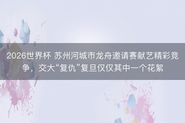 2026世界杯 苏州河城市龙舟邀请赛献艺精彩竞争，交大“复仇”复旦仅仅其中一个花絮