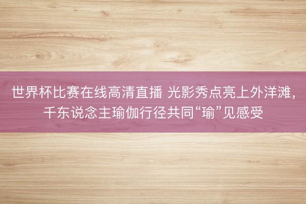 世界杯比赛在线高清直播 光影秀点亮上外洋滩，千东说念主瑜伽行径共同“瑜”见感受