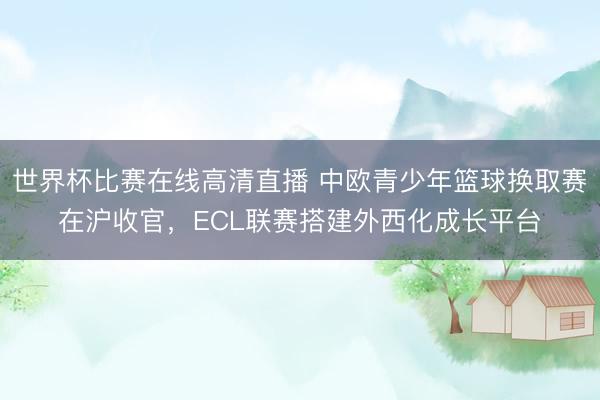 世界杯比赛在线高清直播 中欧青少年篮球换取赛在沪收官，ECL联赛搭建外西化成长平台