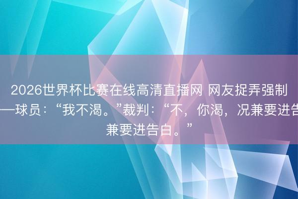 2026世界杯比赛在线高清直播网 网友捉弄强制补水——球员：“我不渴。”裁判：“不，你渴，况兼要进告白。”